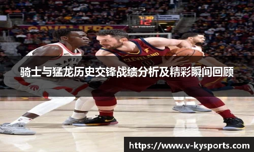 骑士与猛龙历史交锋战绩分析及精彩瞬间回顾