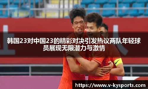 韩国23对中国23的精彩对决引发热议两队年轻球员展现无限潜力与激情