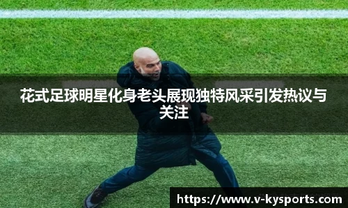 花式足球明星化身老头展现独特风采引发热议与关注