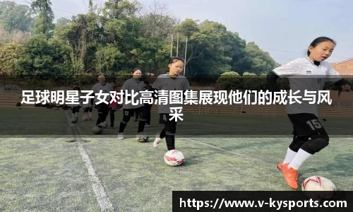 足球明星子女对比高清图集展现他们的成长与风采