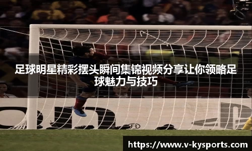 足球明星精彩摆头瞬间集锦视频分享让你领略足球魅力与技巧
