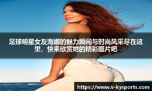 足球明星女友海娜的魅力瞬间与时尚风采尽在这里，快来欣赏她的精彩图片吧